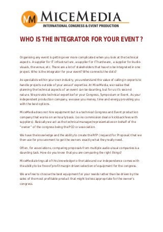 WHO IS THE INTEGRATOR FOR YOUR EVENT ?
Organising any event is getting ever more complicated when you look at the technical
aspects. A supplier for IT infrastructure, a supplier for IT hardware, a supplier for Audio-
visuals, the venue, etc. There are a lot of stakeholders that have to be integrated in one
project. Who is the integrator for your event? Who connects the dots?
As specialists within your own industry, you understand the value of calling in experts to
handle projects outside of your area of expertise. At MiceMedia, we realise that
planning the technical aspects of an event can be daunting, but for us it’s second
nature. We provide technical expertise for your Congress, Symposium or Event. As your
independent production company, we save you money, time and energy providing you
with the best options.
MiceMedia does not hire equipment but is a technical Congress and Event production
company that works on an hourly basis. (so no commission deal or kickback fees with
suppliers). Basically we act as the technical manager/representative on behalf of the
“owner” of the congress being the PCO or association.
We have the knowledge and the ability to create the RFP (request For Proposal) that we
then use for procurement to get the owners exactly what they really need.
Often, for associations, comparing proposals from multiple audio-visual companies is a
daunting task. How do you know that you are comparing the right things?
MiceMedia brings all of this knowledge to the table and our independence comes with
the ability to be free of profit margin driven selection of equipment for the congress.
We are free to choose the best equipment for your needs rather than be driven by the
sales of the most profitable product that might be less appropriate for the owner’s
congress.
 