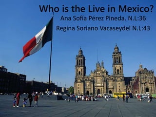 Who is the Live in Mexico? 
Ana Sofía Pérez Pineda. N.L:36 
Regina Soriano Vacaseydel N.L:43 
 