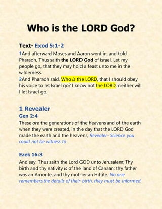 Who is the LORD God?
Text- Exod 5:1-2
1And afterward Moses and Aaron went in, and told
Pharaoh, Thus saith the LORD God of Israel, Let my
people go, that they may hold a feast unto me in the
wilderness.
2And Pharaoh said, Who is the LORD, that I should obey
his voice to let Israel go? I know not the LORD, neither will
I let Israel go.
1 Revealer
Gen 2:4
These are the generations of the heavens and of the earth
when they were created, in the day that the LORD God
made the earth and the heavens, Revealer- Science you
could not be witness to
Ezek 16:3
And say, Thus saith the Lord GOD unto Jerusalem; Thy
birth and thy nativity is of the land of Canaan; thy father
was an Amorite, and thy mother an Hittite. No one
remembersthe details of their birth, they must be informed.
 