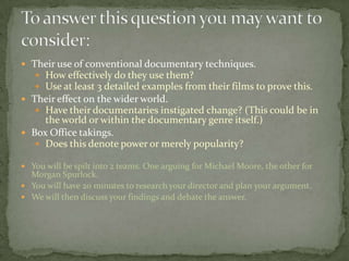 Their use of conventional documentary techniques.
 How effectively do they use them?
 Use at least 3 detailed examples from their films to prove this.
 Their effect on the wider world.
 Have their documentaries instigated change? (This could be in
the world or within the documentary genre itself.)
 Box Office takings.
 Does this denote power or merely popularity?
 You will be spilt into 2 teams. One arguing for Michael Moore, the other for
Morgan Spurlock.
 You will have 20 minutes to research your director and plan your argument.
 We will then discuss your findings and debate the answer.
 