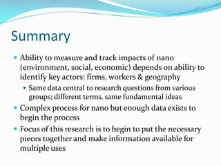 Summary
 Ability to measure and track impacts of nano
(environment, social, economic) depends on ability to
identify key actors: firms, workers & geography
 Same data central to research questions from various
groups; different terms, same fundamental ideas
 Complex process for nano but enough data exists to
begin the process
 Focus of this research is to begin to put the necessary
pieces together and make information available for
multiple uses
 