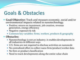 Goals & Obstacles
 Goal/Objective: Track and measure economic, social and/or
environmental impacts related to nanotechnology.
 Positive: return on investment, job creation, revenue
generation, energy efficiency
 Negative: exposure & risk
 Common key variables: firms, workers, products & geography
 Obstacles:
 Nanotechnology is not an industry; it enables developments in
all industries in different ways
 U.S. firms are not required to disclose activities on nanoscale
 No centralized effort to collect nano firm/product/worker data
 No firm or product classification
 Need to track developments along the entire value chain
 