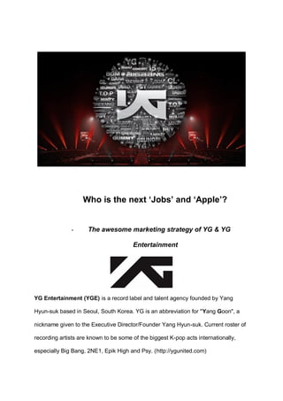 Who is the next „Jobs‟ and „Apple‟? 
- The awesome marketing strategy of YG & YG Entertainment 
YG Entertainment (YGE) is a record label and talent agency founded by Yang Hyun-suk based in Seoul, South Korea. YG is an abbreviation for "Yang Goon", a nickname given to the Executive Director/Founder Yang Hyun-suk. Current roster of recording artists are known to be some of the biggest K-pop acts internationally, especially Big Bang, 2NE1, Epik High and Psy. (http://ygunited.com) 
 