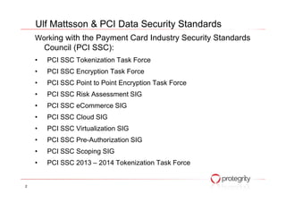 Working with the Payment Card Industry Security Standards
Council (PCI SSC):
• PCI SSC Tokenization Task Force
• PCI SSC Encryption Task Force
• PCI SSC Point to Point Encryption Task Force
• PCI SSC Risk Assessment SIG
Ulf Mattsson & PCI Data Security Standards
• PCI SSC eCommerce SIG
• PCI SSC Cloud SIG
• PCI SSC Virtualization SIG
• PCI SSC Pre-Authorization SIG
• PCI SSC Scoping SIG
• PCI SSC 2013 – 2014 Tokenization Task Force
2
 