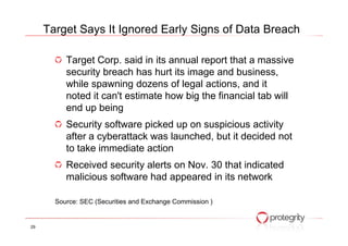 Target Corp. said in its annual report that a massive
security breach has hurt its image and business,
while spawning dozens of legal actions, and it
noted it can't estimate how big the financial tab will
end up being
Security software picked up on suspicious activity
Target Says It Ignored Early Signs of Data Breach
Security software picked up on suspicious activity
after a cyberattack was launched, but it decided not
to take immediate action
Received security alerts on Nov. 30 that indicated
malicious software had appeared in its network
Source: SEC (Securities and Exchange Commission )
29
 