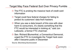 The FTC is probing the massive hack of credit card
information
Target could face federal charges for failing to
protect its customers' data from hackers
When you see a data breach of this size with clear
harm to consumers, it's clearly something that the
Target May Face Federal Suit Over Privacy Fumble
harm to consumers, it's clearly something that the
FTC would be interested in looking at," said Jon
Leibowitz, a former FTC chairman
Sen. Richard Blumenthal, a Connecticut Democrat,
urged the FTC to investigate the Target hack soon
after it became public in December
Source: Bloomberg Businessweek
33
 