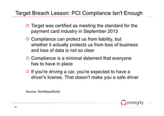 Target was certified as meeting the standard for the
payment card industry in September 2013
Compliance can protect us from liability, but
whether it actually protects us from loss of business
and loss of data is not so clear
Compliance is a minimal deterrent that everyone
Target Breach Lesson: PCI Compliance Isn't Enough
Compliance is a minimal deterrent that everyone
has to have in place
If you're driving a car, you're expected to have a
driver's license. That doesn't make you a safe driver
Source: TechNewsWorld
43
 