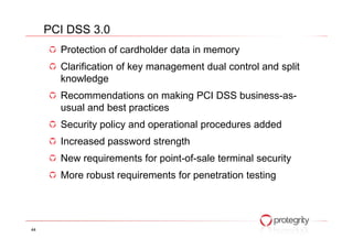 Protection of cardholder data in memory
Clarification of key management dual control and split
knowledge
Recommendations on making PCI DSS business-as-
usual and best practices
Security policy and operational procedures added
PCI DSS 3.0
Security policy and operational procedures added
Increased password strength
New requirements for point-of-sale terminal security
More robust requirements for penetration testing
44
 