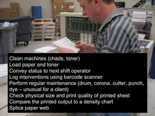10
Clean machines (chads, toner)
Load paper and toner
Convey status to next shift operator
Log interventions using barcode scanner
Perform regular maintenance (drum, corona, cutter, punch,
dye – unusual for a client)
Check physical size and print quality of printed sheet
Compare the printed output to a density chart
Splice paper web
 