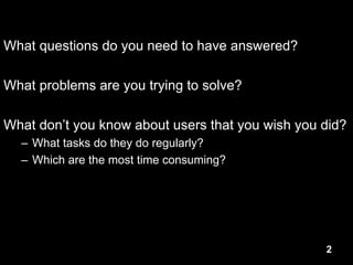 2
What questions do you need to have answered?
What problems are you trying to solve?
What don’t you know about users that you wish you did?
– What tasks do they do regularly?
– Which are the most time consuming?
 