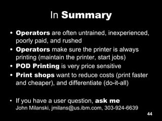 44
In Summary
• Operators are often untrained, inexperienced,
poorly paid, and rushed
• Operators make sure the printer is always
printing (maintain the printer, start jobs)
• POD Printing is very price sensitive
• Print shops want to reduce costs (print faster
and cheaper), and differentiate (do-it-all)
• If you have a user question, ask me
John Milanski, jmilans@us.ibm.com, 303-924-6639
 