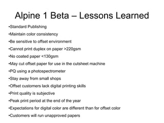46
Alpine 1 Beta – Lessons Learned
•Standard Publishing
•Maintain color consistency
•Be sensitive to offset environment
•Cannot print duplex on paper >220gsm
•No coated paper <130gsm
•May cut offset paper for use in the cutsheet machine
•PQ using a photospectrometer
•Stay away from small shops
•Offset customers lack digital printing skills
•Print quality is subjective
•Peak print period at the end of the year
•Expectations for digital color are different than for offset color
•Customers will run unapproved papers
 