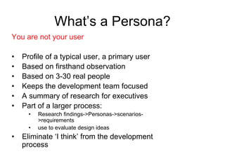 47
What’s a Persona?
You are not your user
• Profile of a typical user, a primary user
• Based on firsthand observation
• Based on 3-30 real people
• Keeps the development team focused
• A summary of research for executives
• Part of a larger process:
• Research findings->Personas->scenarios-
>requirements
• use to evaluate design ideas
• Eliminate ‘I think’ from the development
process
 