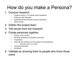 49
How do you make a Persona?
1. Conduct research
• Create a survey (~15 multiple choice questions)
• Follow-up with interviews
• Exploratory Factor Analysis to group responses
• Send via URL
2. Gather the project team
3. Tell stories from the research
4. Create personas together
• Picture, name, job title
• skill level (experience, education, prior jobs)
• Frustrations
• Goals (for the machine, for the company, for themselves)
– What they want to accomplish
• Environment/context
• Workflows
5. Validate by showing them to people who know those
users
 