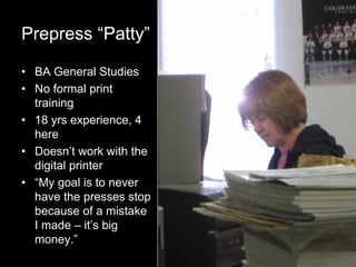 7
Prepress “Patty”
• BA General Studies
• No formal print
training
• 18 yrs experience, 4
here
• Doesn’t work with the
digital printer
• “My goal is to never
have the presses stop
because of a mistake
I made – it’s big
money.”
 