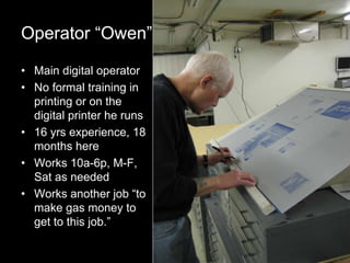 8
Operator “Owen”
• Main digital operator
• No formal training in
printing or on the
digital printer he runs
• 16 yrs experience, 18
months here
• Works 10a-6p, M-F,
Sat as needed
• Works another job “to
make gas money to
get to this job.”
 