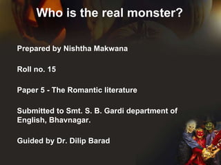 Who is the real monster?
Prepared by Nishtha Makwana
Roll no. 15
Paper 5 - The Romantic literature
Submitted to Smt. S. B. Gardi department of
English, Bhavnagar.
Guided by Dr. Dilip Barad
 