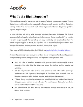 Who Is the Right Supplier?
Who you hire as a supplier is up to you and the speck of what the company can provide. You can
decide to work with small suppliers, especially when your needs are very specific or the options
are very limited. You may choose to work with a large supplier because the product quality is
high and the price is right.

In some industries, it is best to work with local suppliers. If you want the freshest fish for your
restaurant, the local supplier is the place to get it, for example. On the other hand, if you want the
best price on paper goods for your office, you may want to tap into a national supplier. The
farther away the supplier is, though, the higher the cost of transportation of goods and the more
time you need to build in to the purchase process to get the goods to you.

Want to use a FREE Online Invoicing Tool? Check out Apptivo’s Online Invoicing Software

To make the decision process easier, consider these tips for hiring a supplier. Remember, you are
hiring a company to work with you, not just looking for the lowest price out there.

        Work off a list of suppliers who offer what you need and want to provide to your
        customers. List only those that meet your needs for timeline, delivery quality and
        reliability.
        Ask the companies for a list of their terms of service. Find out what the company’s
        limitations are. Get a price list to compare it. Determine what additional costs the
        company charges for doing business with you (delivery costs, for example.)
        Take the time to look into the companies you are still considering. Look at their financial
        status, experience and their overall solvency. You want to ensure the supplier you decide
        to work with will be around for a long time.
        Ask for references, too. Find out who the supplier is working with and ask if you can
        contact those locations.




© 2011 Apptivo Inc. All rights reserved.
 