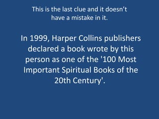 In 1999, Harper Collins publishers
declared a book wrote by this
person as one of the '100 Most
Important Spiritual Books of the
20th Century'.
This is the last clue and it doesn’t
have a mistake in it.
 