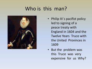 Who is this man?
        • Philip III´s pacifist policy
          led to signing of a
          peace treaty with
          England in 1604 and the
          Twelve Years Truce with
          the United Provinces in
          1609
        • But the problem was
          this Truce was very
          expensive for us Why?
 