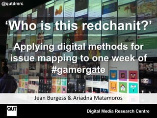 Jean Burgess & Ariadna Matamoros
Digital Media Research Centre
@qutdmrc
‘Who is this redchanit?’
Applying digital methods for
issue mapping to one week of
#gamergate
 