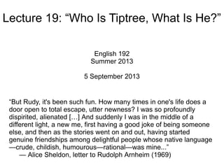 Lecture 19: “Who Is Tiptree, What Is He?”
English 192
Summer 2013
5 September 2013
“But Rudy, it's been such fun. How many times in one's life does a
door open to total escape, utter newness? I was so profoundly
dispirited, alienated […] And suddenly I was in the middle of a
different light, a new me, first having a good joke of being someone
else, and then as the stories went on and out, having started
genuine friendships among delightful people whose native language
—crude, childish, humourous—rational—was mine...”
— Alice Sheldon, letter to Rudolph Arnheim (1969)
 