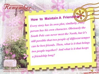 How  to  Maintain A  Friendship? Every story has its own plot, similarly, every  person has his own character. Obviously the  South Pole can never meet the North, but it’s  still possible that two people of different temper  can be best friends. Then, what is it that brings  two people together? And what is it that keeps  a friendship long?  