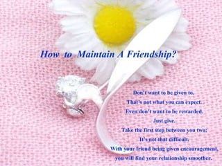How  to  Maintain A Friendship?   Don’t want to be given to.  That’s not what you can expect. Even don’t want to be rewarded. Just give. Take the first step between you two; It’s not that difficult. With your friend being given encouragement, you will find your relationship smoother.  
