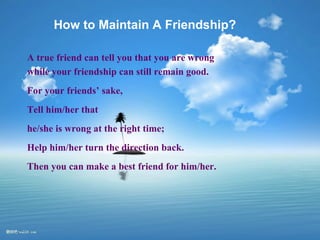 How to Maintain A Friendship? A true friend can tell you that you are wrong while your friendship can still remain good. For your friends’ sake, Tell him/her that  he/she is wrong at the right time; Help him/her turn the direction back. Then you can make a best friend for him/her. 