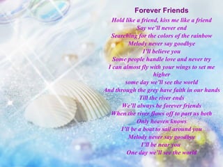 Forever Friends Hold like a friend, kiss me like a friend Say we’ll never end Searching for the colors of the rainbow Melody never say goodbye I’ll believe you Some people handle love and never try I can almost fly with your wings to set me higher some day we’ll see the world And through the grey have faith in our hands Till the river ends We’ll always be forever friends When the river flows off to part us both Only heaven knows I’ll be a boat to sail around you Melody never say goodbye I’ll be near you  One day we’ll see the world 