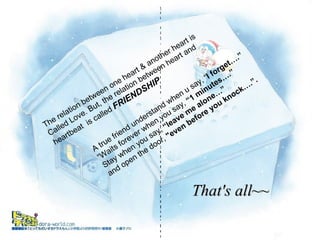 The relation between one heart & another heart is  Called Love. But, the relation between heart and heartbeat  is called  FRIENDSHIP A true friend understand when u say, “ I forget….” “ Waits forever when you say,  “1 minutes….” Stay when you say,  “leave me alone…” and open the door,  "even before you knock….”. That's all~~ A true friend understands when you say, "I forgot..." waits forever when you say, "1 minute..." stays when you say, "leave me alone..." and opens the door, 'even before you knock...'  A true friend understands when you say, "I forgot..." waits forever when you say, "1 minute..." when you say, "leave me alone..." and opens the door, 'even before you knock...'  