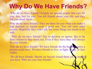Why Do We Have Friends? Why do we have friends? Friends are special people that care for you, they feel for you. You tell friends about your life, and they tell you about theirs.  Why do we have friends? They are there for you when you make a bad decision or maybe even a good one. You tell each other secrets. Hopefully they won't tell, but some things are meant to be told.  Why do we have friends? Not to disclose or ignore. But to be there whenever they need you. Even if they leave they will always be your friends.  Why do we have friends? We have friends for the best memories a person could have. We have friends to live, to fight, to cry, to face reality.  We all have friends. Maybe we haven't found them yet or maybe you have. Who are your true friends? 