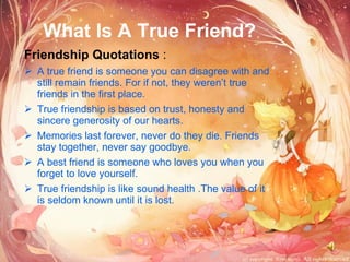 What Is A True Friend? Friendship Quotations  : A true friend is someone you can disagree with and still remain friends. For if not, they weren’t true friends in the first place. True friendship is based on trust, honesty and sincere generosity of our hearts. Memories last forever, never do they die. Friends stay together, never say goodbye.  A best friend is someone who loves you when you forget to love yourself.  True friendship is like sound health .The value of it is seldom known until it is lost.  
