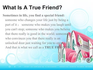 What Is A True Friend? Sometimes in life, you find a special friend: someone who changes your life just by being a part of it ； someone who makes you laugh until you can't stop; someone who makes you believe that there really is good in the world; someone who convinces you that there really is an unlocked door just waiting for you to open it. And that is what we call as a   TRUE FRIEND!!!   