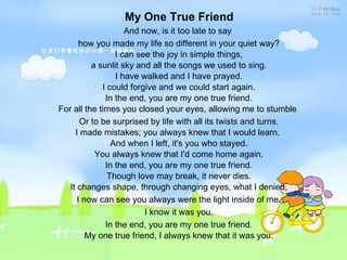 My One True Friend And now, is it too late to say  how you made my life so different in your quiet way?  I can see the joy in simple things,  a sunlit sky and all the songs we used to sing.  I have walked and I have prayed.  I could forgive and we could start again.  In the end, you are my one true friend.  For all the times you closed your eyes, allowing me to stumble  Or to be surprised by life with all its twists and turns.  I made mistakes; you always knew that I would learn.   And when I left, it's you who stayed.  You always knew that I'd come home again.  In the end, you are my one true friend.  Though love may break, it never dies.  It changes shape, through changing eyes, what I denied, I now can see you always were the light inside of me. I know it was you. In the end, you are my one true friend.  My one true friend, I always knew that it was you. 