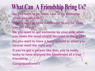 Do you want to be taken care of by someone when you get sick? Do you want to have a shoulder to cry on when you get struck? Do you want to get someone by your side when you make the most stupid decision in the world? Do you want to have a hand to hold to when you cannot retell the right way? If you’ve got a person like this, you’re really lucky to have enjoyed the sweetness of a true friendship. Congratulations!!! What Can  A Friendship Bring Us? 