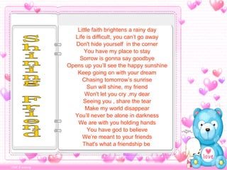 Little faith brightens a rainy day Life is difficult, you can’t go away Don't hide yourself  in the corner You have my place to stay Sorrow is gonna say goodbye Opens up you’ll see the happy sunshine Keep going on with your dream Chasing tomorrow’s sunrise Sun will shine, my friend Won't let you cry ,my dear Seeing you , share the tear Make my world disappear You’ll never be alone in darkness We are with you holding hands You have god to believe We’re meant to your friends That's what a friendship be  Shining Friend 
