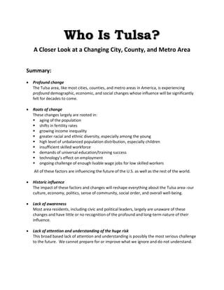 Who Is Tulsa?
A Closer Look at a Changing City, County, and Metro Area
Summary:
· Profound change
The Tulsa area, like most cities, counties, and metro areas in America, is experiencing
profound demographic, economic, and social changes whose influence will be significantly
felt for decades to come.
· Roots of change
These changes largely are rooted in:
§ aging of the population
§ shifts in fertility rates
§ growing income inequality
§ greater racial and ethnic diversity, especially among the young
§ high level of unbalanced population distribution, especially children
§ insufficient skilled workforce
§ demands of universal education/training success
§ technology’s effect on employment
§ ongoing challenge of enough livable wage jobs for low skilled workers
All of these factors are influencing the future of the U.S. as well as the rest of the world.
· Historic influence
The impact of these factors and changes will reshape everything about the Tulsa area--our
culture, economy, politics, sense of community, social order, and overall well-being.
· Lack of awareness
Most area residents, including civic and political leaders, largely are unaware of these
changes and have little or no recognition of the profound and long-term nature of their
influence.
· Lack of attention and understanding of the huge risk
This broad based lack of attention and understanding is possibly the most serious challenge
to the future. We cannot prepare for or improve what we ignore and do not understand.
 