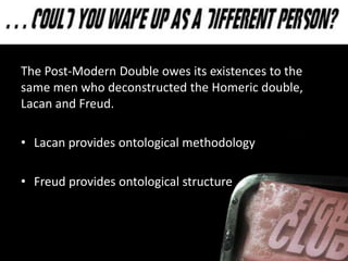 The Post-Modern Double owes its existences to the
same men who deconstructed the Homeric double,
Lacan and Freud.
• Lacan provides ontological methodology
• Freud provides ontological structure
 