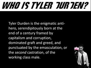 Tyler Durden is the enigmatic anti-
hero, serendipitously born at the
end of a century framed by
capitalism and corruption,
dominated graft and greed, and
punctuated by the emasculation, or
the second castration, of the
working class male..
 