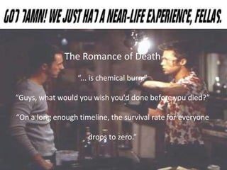 The Romance of Death
“... is chemical burn.”
“Guys, what would you wish you'd done before you died?”
“On a long enough timeline, the survival rate for everyone
drops to zero.”
 