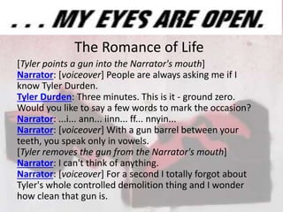 The Romance of Life
[Tyler points a gun into the Narrator's mouth]
Narrator: [voiceover] People are always asking me if I
know Tyler Durden.
Tyler Durden: Three minutes. This is it - ground zero.
Would you like to say a few words to mark the occasion?
Narrator: ...i... ann... iinn... ff... nnyin...
Narrator: [voiceover] With a gun barrel between your
teeth, you speak only in vowels.
[Tyler removes the gun from the Narrator's mouth]
Narrator: I can't think of anything.
Narrator: [voiceover] For a second I totally forgot about
Tyler's whole controlled demolition thing and I wonder
how clean that gun is.
 