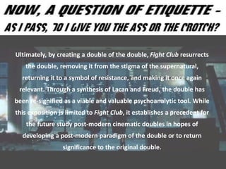 Ultimately, by creating a double of the double, Fight Club resurrects
the double, removing it from the stigma of the supernatural,
returning it to a symbol of resistance, and making it once again
relevant. Through a synthesis of Lacan and Freud, the double has
been re-signified as a viable and valuable psychoanalytic tool. While
this exposition is limited to Fight Club, it establishes a precedent for
the future study post-modern cinematic doubles in hopes of
developing a post-modern paradigm of the double or to return
significance to the original double.
 