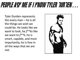 Tyler Durden represents
the every man – he is all
the things we wish we
could be. He looks like we
want to look, he f**ks like
we want to f**k, he is
smart, capable, and most
importantly, he is free in
all the ways that we are
not.
 