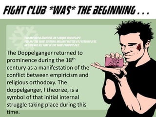 The Doppelganger returned to
prominence during the 18th
century as a manifestation of the
conflict between empiricism and
religious orthodoxy. The
doppelganger, I theorize, is a
symbol of that initial internal
struggle taking place during this
time.
 