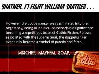 However, the doppelganger was assimilated into the
hegemony, losing all political or iconoclastic significance
becoming a repetitious trope of Gothic Fiction. Forever
associated with the supernatural, the doppelganger
eventually became a symbol of parody and farce.
 
