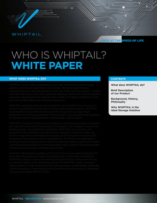 WhipTail · 888.550.8136 · www.whiptail.com
What does WHIPTAIL do?
Brief Description
of our Product
Background, History,
Philosophy
Why WHIPTAIL is the
Ideal Storage Solution
CONTENTS
WHO IS WHIPTAIL?
WHITE PAPER
What does WHIPTAIL do?
WHIPTAIL builds highly-engineered, super high-performance data storage
systems out of solid-state Flash components. Our basic engineering is
organized around, and very specific to, the way Flash memory behaves. It bears
very little similarity to the way traditional magnetic mechanical disk subsystems
have been designed for the past 30 years. There is a material difference in the
way we manage data inside a storage subsystem.
WHIPTAIL designed and commercialized the use of NAND Flash memory as
a direct replacement for hard disks in large-scale storage systems. WHIPTAIL
engineered the product to enable customers to perform a swap of our
equipment for existing equipment in the simplest, least disruptive way possible
to achieve radical improvement for overall system performance.
WHIPTAIL is unique in that we build traditional-functioning storage subsystems,
but they are hundreds of thousands of times faster than magnetic mechanical-
based systems. The arbitration mechanism WHIPTAIL uses is exactly the
opposite of the arbitration mechanism that magnetic mechanical disks use,
in which huge amounts of data are chopped up into tiny bits and sent out to
hundreds of thousands of disks simultaneously. WHIPTAIL has designed an
extremely sophisticated control plane that arbitrates data to significantly fewer
solid-state drives (SSDs) at IO and bandwidth rates orders of magnitude faster,
measuring latency orders of magnitude smaller.
WHIPTAIL developed a scalable product that can be seamlessly integrated to
work with any application used in the enterprise. Unlike many competitors,
WHIPTAIL‘s product can run in existing SAN architecture, rather than forcing
a change of system to fit the storage array. The WHIPTAIL array is tuned to
reduce latency in high IO environments and possesses a proprietary operating
system designed to overcome the write performance and longevity challenges
typically associated with MLC flash.
DATA AT THE SPEED OF LIFE
 