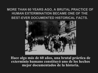 MORE THAN 60 YEARS AGO, A BRUTAL PRACTICE OF
  HUMAN EXTERMINATION BECAME ONE OF THE
  BEST-EVER DOCUMENTED HISTORICAL FACTS.




 Hace algo más de 60 años, una brutal práctica de
 exterminio humano constituyó uno de los hechos
       mejor documentados de la historia.
 