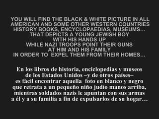 YOU WILL FIND THE BLACK & WHITE PICTURE IN ALL AMERICAN AND SOME OTHER WESTERN COUNTRIES HISTORY BOOKS, ENCYCLOPAEDIAS, MUSEUMS…  THAT DEPICTS A YOUNG JEWISH BOY  WITH HIS HANDS UP  WHILE NAZI TROOPS POINT THEIR GUNS  AT HIM AND HIS FAMILY  IN ORDER TO  EXPEL THEM FROM THEIR HOMES…  En los libros de historia, enciclopedias y museos  de los Estados Unidos –y de otros países–  es fácil encontrar aquella  foto en blanco y negro  que retrata a un pequeño niño judío manos arriba,  mientras soldados nazis le apuntan con sus armas  a él y a su familia a fin de expulsarlos de su hogar…   
