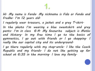 Hi. My name is Fanda. My nickname is Fido or Fanda and
Fredka. I‘m 12 years old.
I regularly wear trousers, a jacket and a grey T-shirt.
In the photo I‘m wearing a blue sweatshirt and grey
pants. I‘m in class 6.A. My favourite subject is Maths
and History. In my free time I go to the basics of
gymnastics, I go out with friends or I go shopping. I
really like our capital city and its underground.
I go there regularly with my step-uncle. I like the Czech
Republic and my friends. I do not like getting up for
school at 6:35 in the morning. I love my family.
 